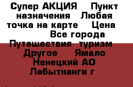 Супер АКЦИЯ! › Пункт назначения ­ Любая точка на карте! › Цена ­ 5 000 - Все города Путешествия, туризм » Другое   . Ямало-Ненецкий АО,Лабытнанги г.